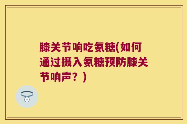膝关节响吃氨糖(如何通过摄入氨糖预防膝关节响声?)