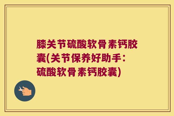 膝关节硫酸软骨素钙胶囊(关节保养好助手:硫酸软骨素钙胶囊)