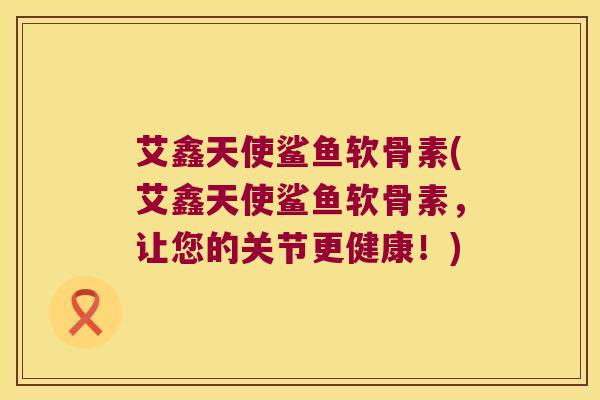 艾鑫天使鲨鱼软骨素(艾鑫天使鲨鱼软骨素,让您的关节更健康!)