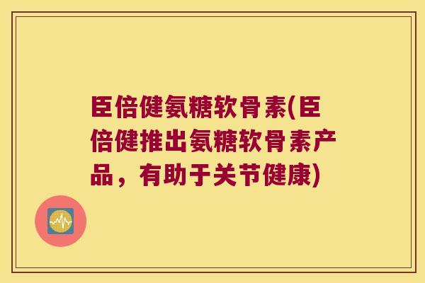 臣倍健氨糖软骨素(臣倍健推出氨糖软骨素产品,有助于关节健康)