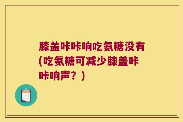 膝盖咔咔响吃氨糖没有(吃氨糖可减少膝盖咔咔响声?)