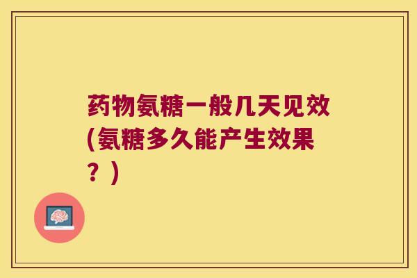 药物氨糖一般几天见效(氨糖多久能产生效果?)