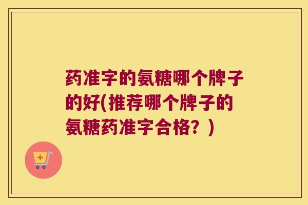 药准字的氨糖哪个牌子的好(推荐哪个牌子的氨糖药准字合格?)