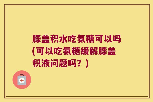 膝盖积水吃氨糖可以吗(可以吃氨糖缓解膝盖积液问题吗？)