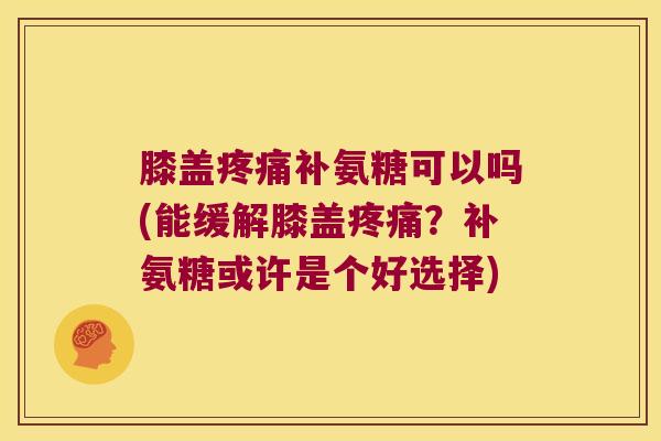 膝盖疼痛补氨糖可以吗(能缓解膝盖疼痛?补氨糖或许是个好选择)