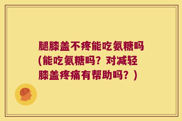 腿膝盖不疼能吃氨糖吗(能吃氨糖吗？对减轻膝盖有帮助吗？)