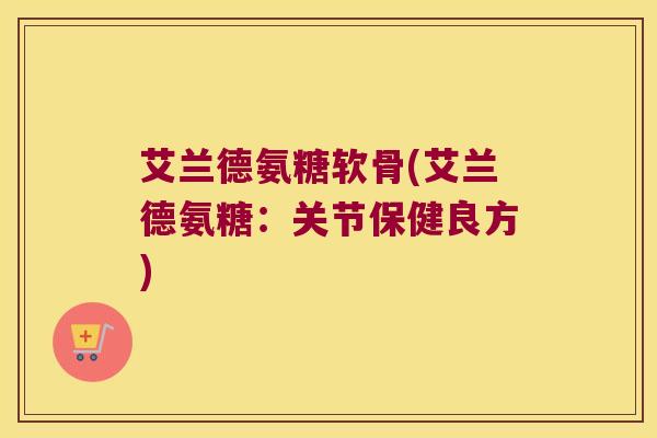 艾兰德氨糖软骨(艾兰德氨糖:关节保健良方)