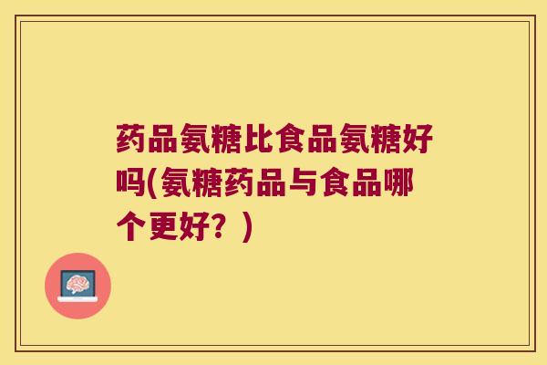 药品氨糖比食品氨糖好吗(氨糖药品与食品哪个更好?)