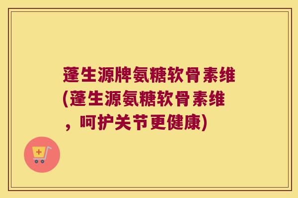 蓬生源牌氨糖软骨素维(蓬生源氨糖软骨素维,呵护关节更健康)