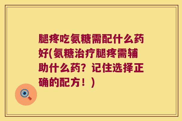 腿疼吃氨糖需配什么药好(氨糖治疗腿疼需辅助什么药?记住选择正确的配方!)