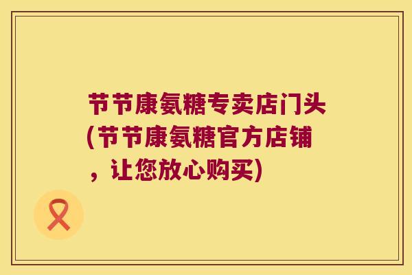 节节康氨糖专卖店门头(节节康氨糖官方店铺,让您放心购买) 节节康氨糖专卖店门头(节节康氨糖官方店铺,让您放心购买)