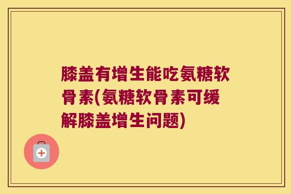 膝盖有增生能吃氨糖软骨素(氨糖软骨素可缓解膝盖增生问题)