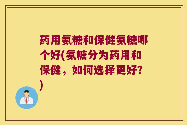 药用氨糖和保健氨糖哪个好(氨糖分为药用和保健,如何选择更好?)