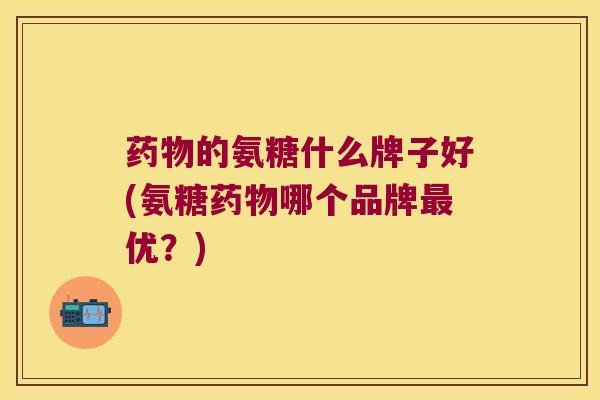 药物的氨糖什么牌子好(氨糖药物哪个品牌最优?)