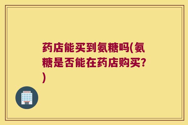 药店能买到氨糖吗(氨糖是否能在药店购买?)
