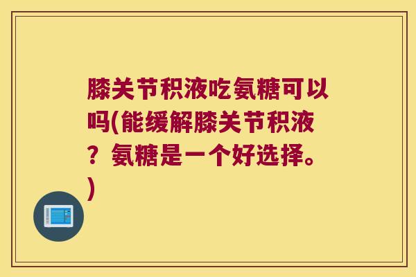 膝关节积液吃氨糖可以吗(能缓解膝关节积液?氨糖是一个好选择。)