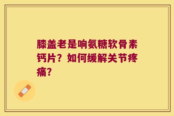 膝盖老是响氨糖软骨素钙片?如何缓解关节疼痛?