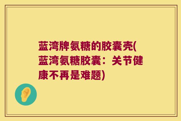 蓝湾牌氨糖的胶囊壳(蓝湾氨糖胶囊:关节健康不再是难题)