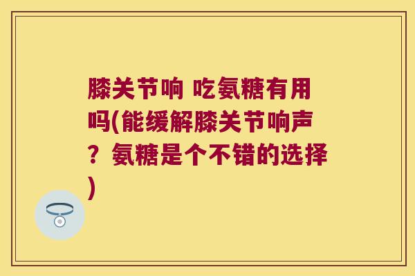膝关节响 吃氨糖有用吗(能缓解膝关节响声?氨糖是个不错的选择)