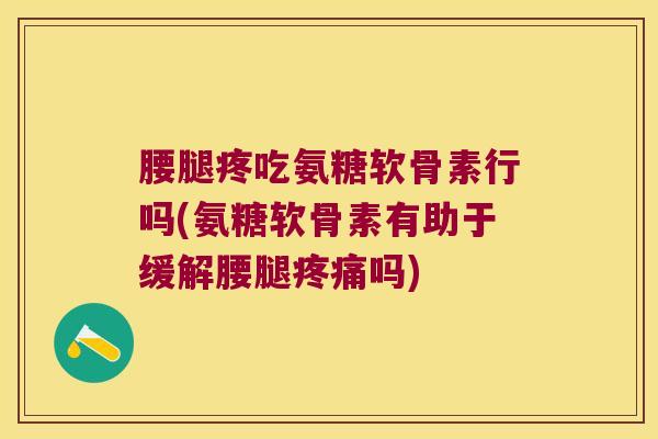 腰腿疼吃氨糖软骨素行吗(氨糖软骨素有助于缓解腰腿疼痛吗)