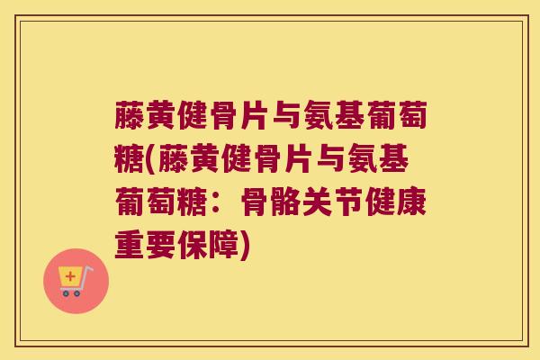 藤黄健骨片与氨基葡萄糖(藤黄健骨片与氨基葡萄糖:骨骼关节健康重要保障)
