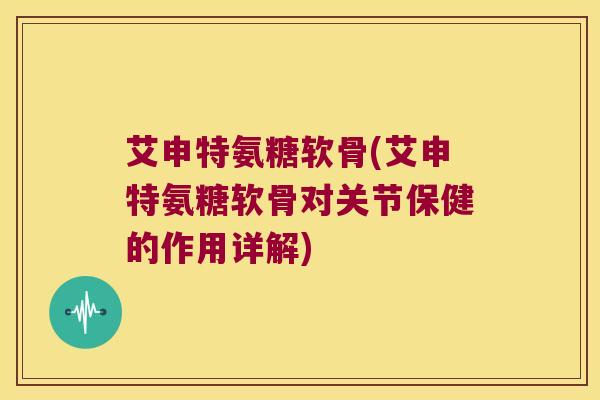 艾申特氨糖软骨(艾申特氨糖软骨对关节保健的作用详解)