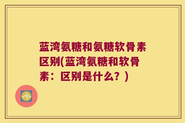 蓝湾氨糖和氨糖软骨素区别(蓝湾氨糖和软骨素:区别是什么?)