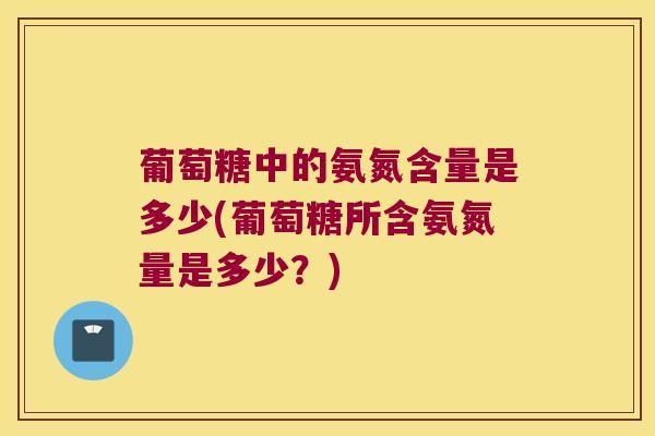 葡萄糖中的氨氮含量是多少(葡萄糖所含氨氮量是多少?)