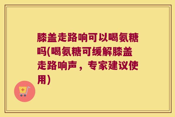 膝盖走路响可以喝氨糖吗(喝氨糖可缓解膝盖走路响声,专家建议使用)