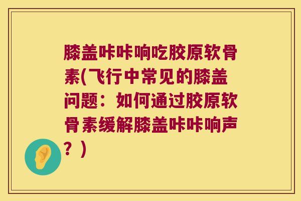 膝盖咔咔响吃胶原软骨素(飞行中常见的膝盖问题:如何通过胶原软骨素缓解膝盖咔咔响声?)
