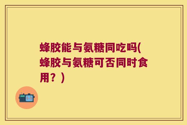蜂胶能与氨糖同吃吗(蜂胶与氨糖可否同时食用?)
