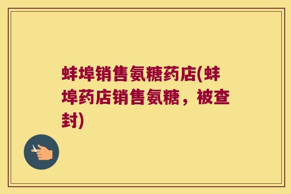 蚌埠销售氨糖药店(蚌埠药店销售氨糖,被查封)