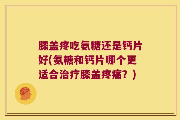 膝盖疼吃氨糖还是钙片好(氨糖和钙片哪个更适合治疗膝盖疼痛?)