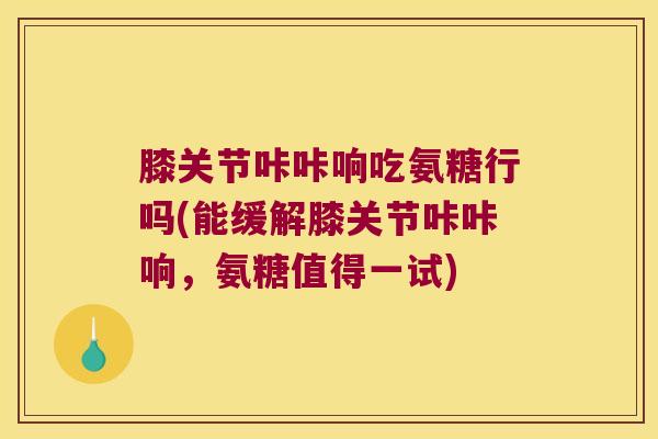 膝关节咔咔响吃氨糖行吗(能缓解膝关节咔咔响,氨糖值得一试)