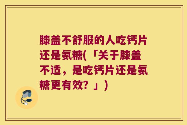 膝盖不舒服的人吃钙片还是氨糖(「关于膝盖不适,是吃钙片还是氨糖更有效?」)