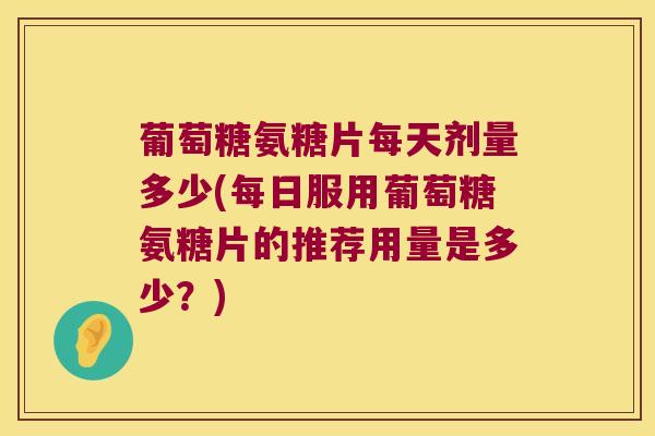 葡萄糖氨糖片每天剂量多少(每日服用葡萄糖氨糖片的推荐用量是多少?)