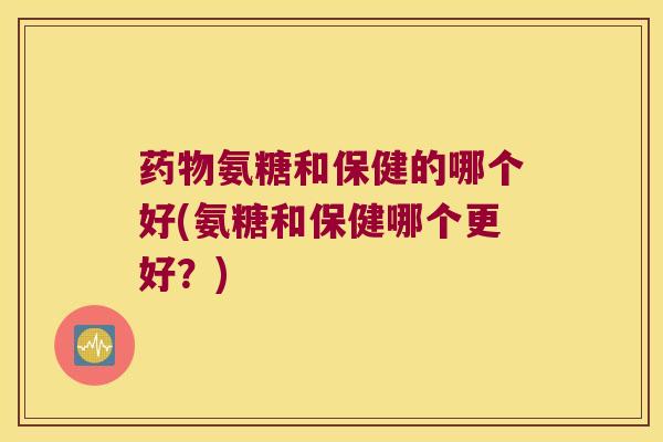 药物氨糖和保健的哪个好(氨糖和保健哪个更好?)