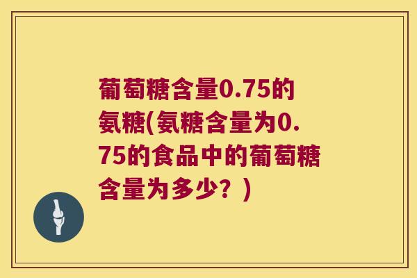 葡萄糖含量0.75的氨糖(氨糖含量为0.75的食品中的葡萄糖含量为多少?)