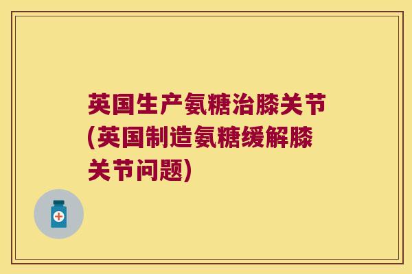 英国生产氨糖治膝关节(英国制造氨糖缓解膝关节问题)