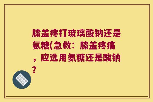 膝盖疼打玻璃酸钠还是氨糖(急救:膝盖疼痛,应选用氨糖还是酸钠?