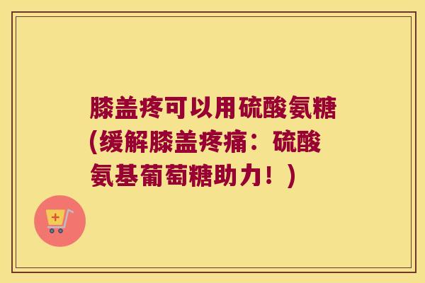膝盖疼可以用硫酸氨糖(缓解膝盖疼痛:硫酸氨基葡萄糖助力!)