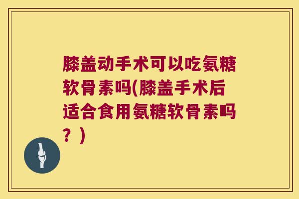 膝盖动手术可以吃氨糖软骨素吗(膝盖手术后适合食用氨糖软骨素吗?)