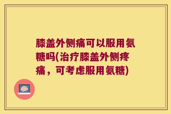 膝盖外侧痛可以服用氨糖吗(治疗膝盖外侧疼痛,可考虑服用氨糖)