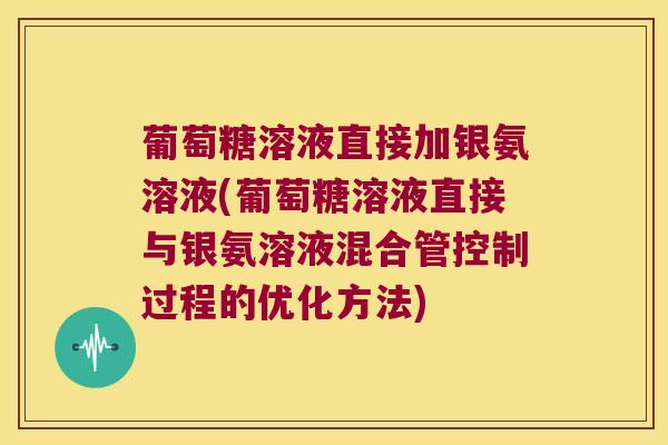 葡萄糖溶液直接加银氨溶液(葡萄糖溶液直接与银氨溶液混合管控制过程的优化方法)