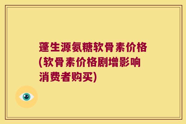 蓬生源氨糖软骨素价格(软骨素价格剧增影响消费者购买)