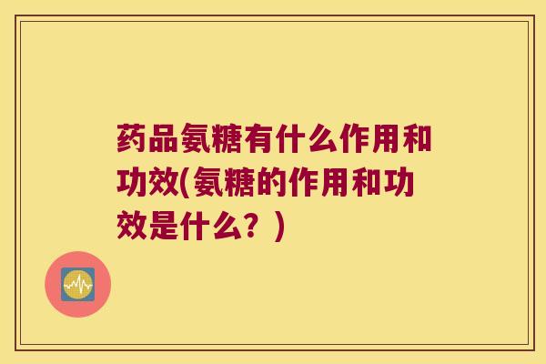 药品氨糖有什么作用和功效(氨糖的作用和功效是什么?)