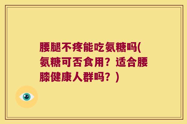 腰腿不疼能吃氨糖吗(氨糖可否食用?适合腰膝健康人群吗?)
