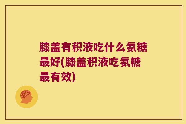 膝盖有积液吃什么氨糖最好(膝盖积液吃氨糖最有效)