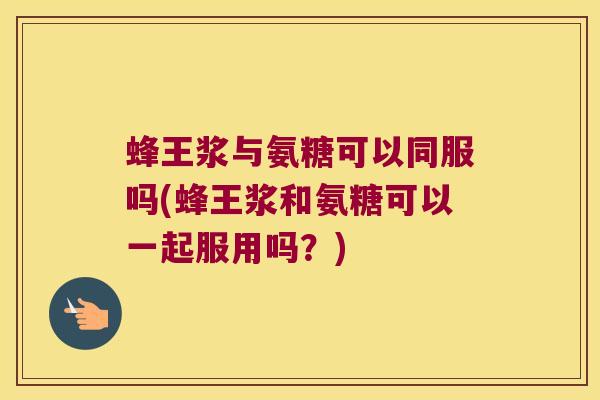 蜂王浆与氨糖可以同服吗(蜂王浆和氨糖可以一起服用吗?)