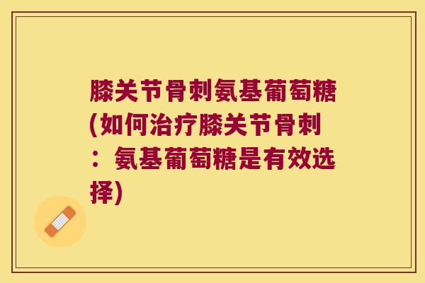 膝关节骨刺氨基葡萄糖(如何治疗膝关节骨刺:氨基葡萄糖是有效选择)